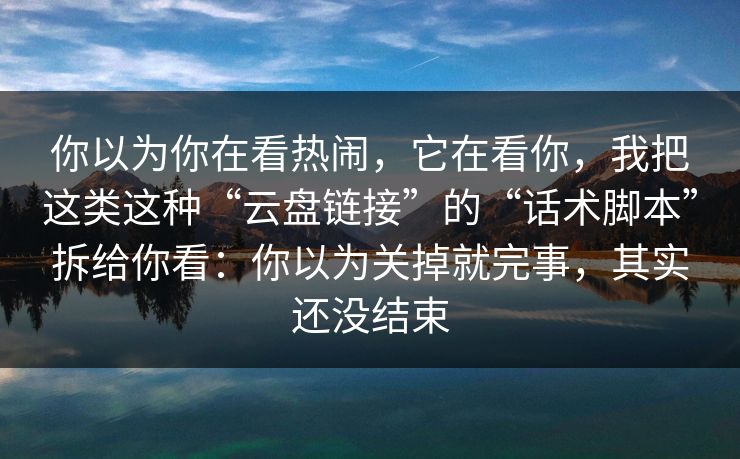你以为你在看热闹，它在看你，我把这类这种“云盘链接”的“话术脚本”拆给你看：你以为关掉就完事，其实还没结束
