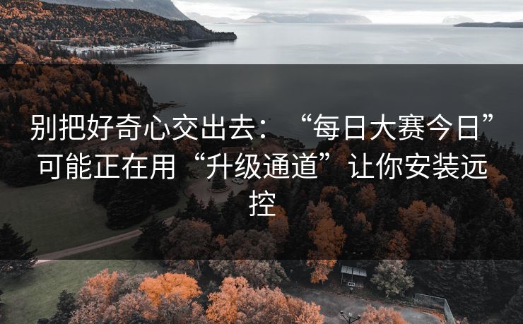 别把好奇心交出去：“每日大赛今日”可能正在用“升级通道”让你安装远控
