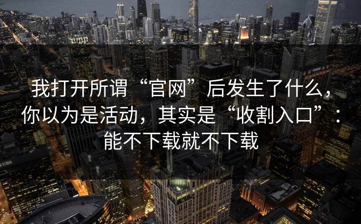 我打开所谓“官网”后发生了什么，你以为是活动，其实是“收割入口”：能不下载就不下载