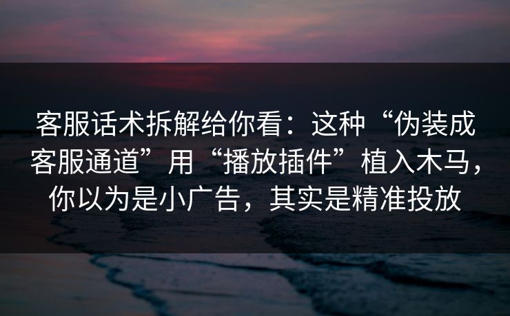 客服话术拆解给你看：这种“伪装成客服通道”用“播放插件”植入木马，你以为是小广告，其实是精准投放