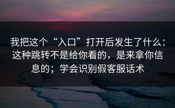 我把这个“入口”打开后发生了什么：这种跳转不是给你看的，是来拿你信息的；学会识别假客服话术