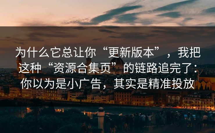 为什么它总让你“更新版本”，我把这种“资源合集页”的链路追完了：你以为是小广告，其实是精准投放