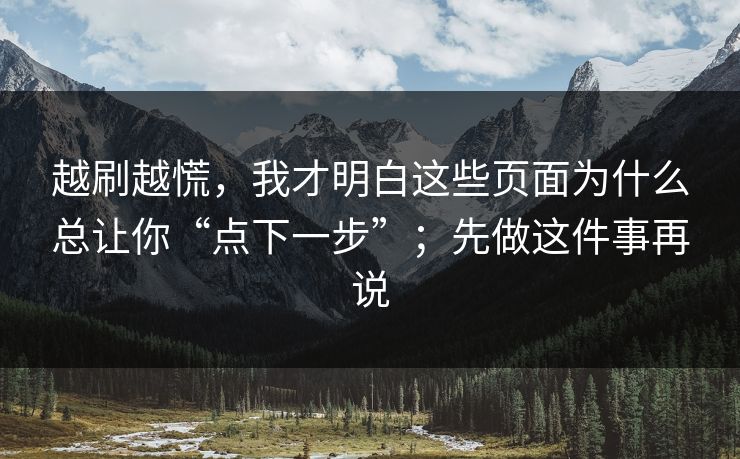 越刷越慌，我才明白这些页面为什么总让你“点下一步”；先做这件事再说