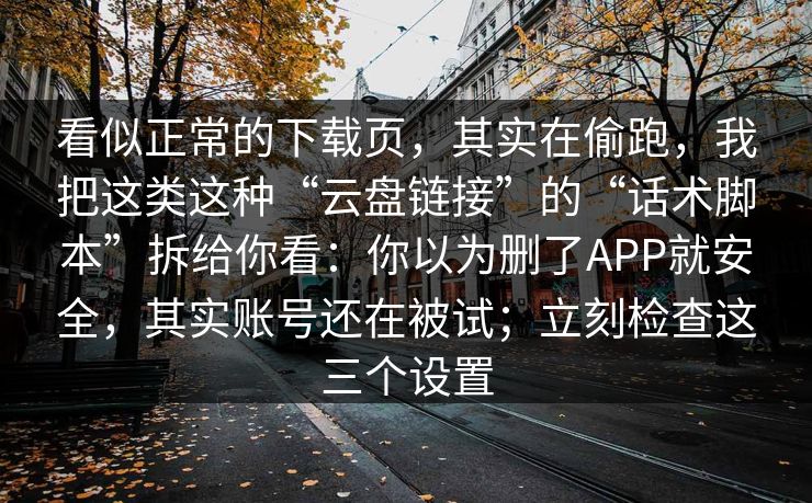 看似正常的下载页，其实在偷跑，我把这类这种“云盘链接”的“话术脚本”拆给你看：你以为删了APP就安全，其实账号还在被试；立刻检查这三个设置