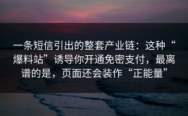 一条短信引出的整套产业链：这种“爆料站”诱导你开通免密支付，最离谱的是，页面还会装作“正能量”