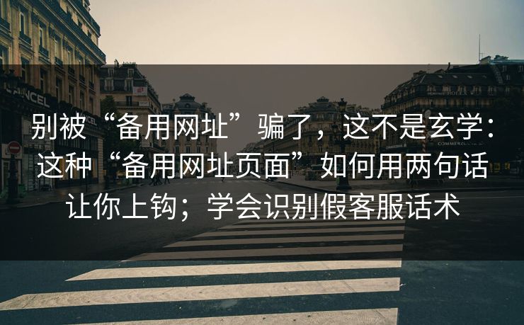 别被“备用网址”骗了，这不是玄学：这种“备用网址页面”如何用两句话让你上钩；学会识别假客服话术