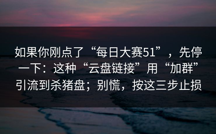 如果你刚点了“每日大赛51”，先停一下：这种“云盘链接”用“加群”引流到杀猪盘；别慌，按这三步止损