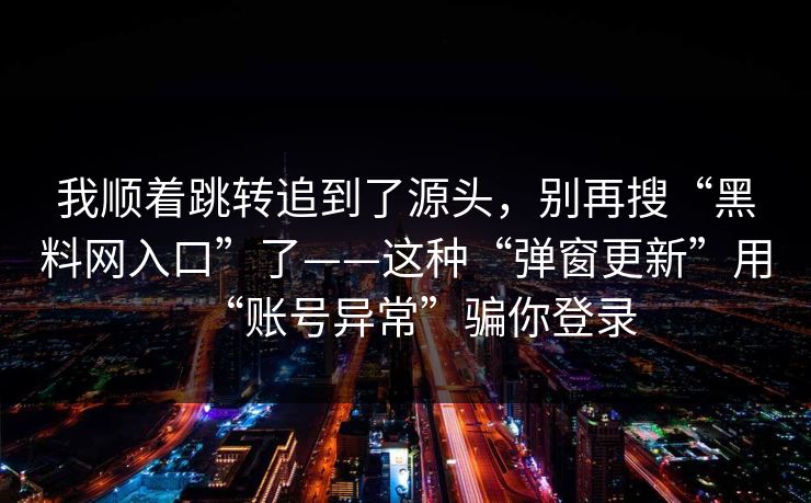 我顺着跳转追到了源头，别再搜“黑料网入口”了——这种“弹窗更新”用“账号异常”骗你登录