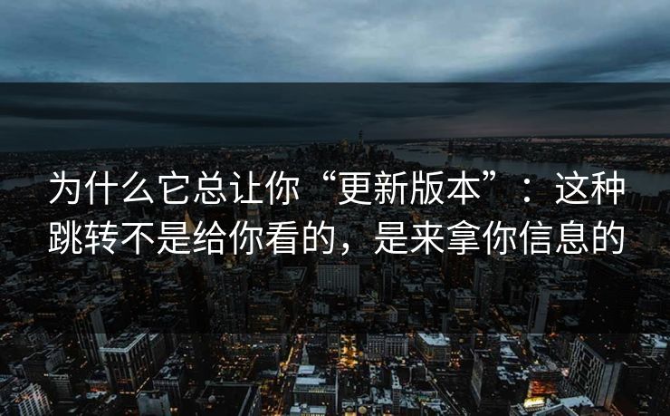 为什么它总让你“更新版本”:这种跳转不是给你看的,是来拿你信息的 为什么它总让你“更新版本”:这种跳转不是给你看的,是来拿你信息的