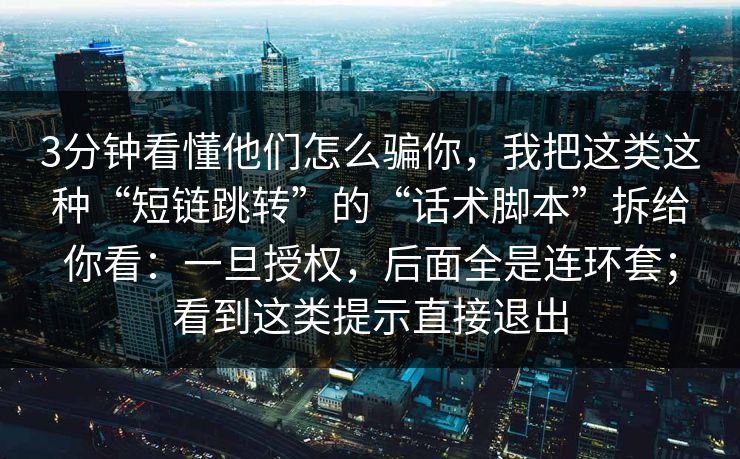 3分钟看懂他们怎么骗你，我把这类这种“短链跳转”的“话术脚本”拆给你看：一旦授权，后面全是连环套；看到这类提示直接退出