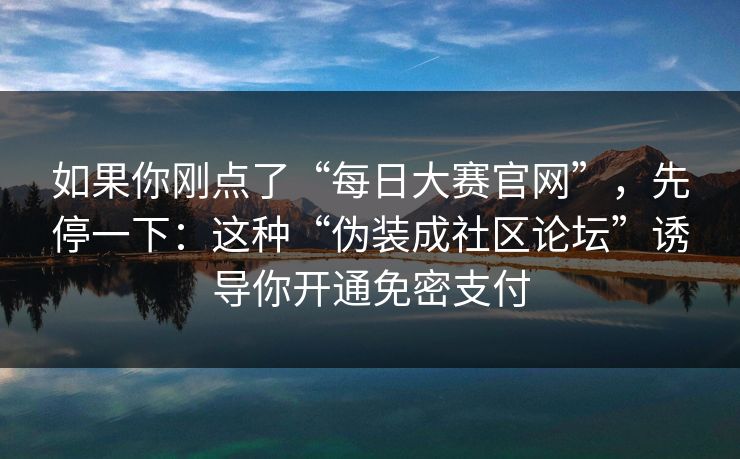 如果你刚点了“每日大赛官网”,先停一下:这种“伪装成社区论坛”诱导你开通免密支付 如果你刚点了“每日大赛官网”,先停一下:这种“伪装成社区论坛”诱导你开通免密支付