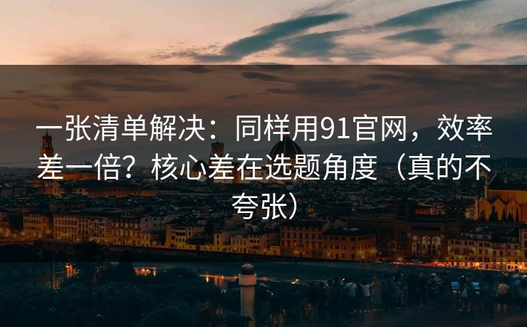 一张清单解决:同样用91官网,效率差一倍?核心差在选题角度(真的不夸张) 一张清单解决:同样用91官网,效率差一倍?核心差在选题角度(真的不夸张)