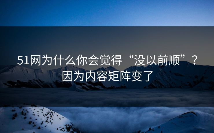 51网为什么你会觉得“没以前顺”？因为内容矩阵变了