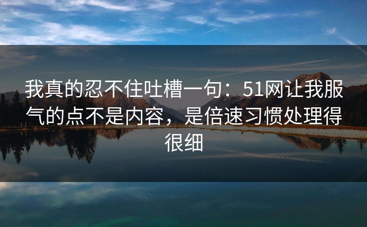 我真的忍不住吐槽一句:51网让我服气的点不是内容,是倍速习惯处理得很细 我真的忍不住吐槽一句:51网让我服气的点不是内容,是倍速习惯处理得很细