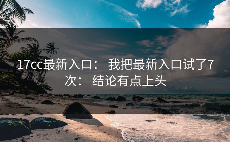17cc最新入口: 我把最新入口试了7次: 结论有点上头 17cc最新入口: 我把最新入口试了7次: 结论有点上头