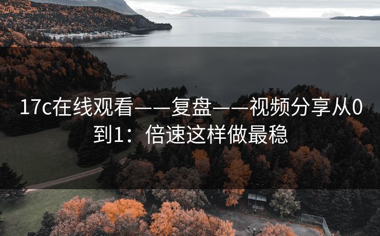 17c在线观看——复盘——视频分享从0到1:倍速这样做最稳 17c在线观看——复盘——视频分享从0到1:倍速这样做最稳